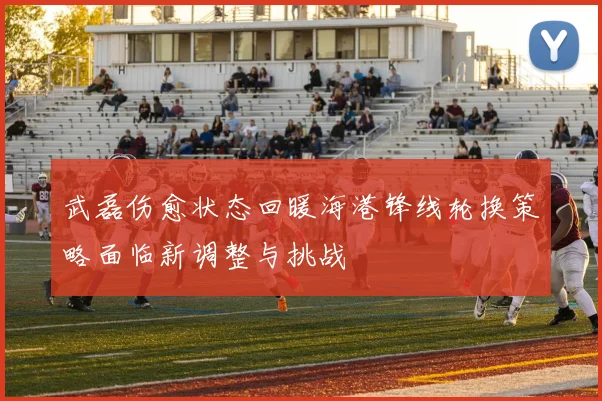 武磊伤愈状态回暖海港锋线轮换策略面临新调整与挑战