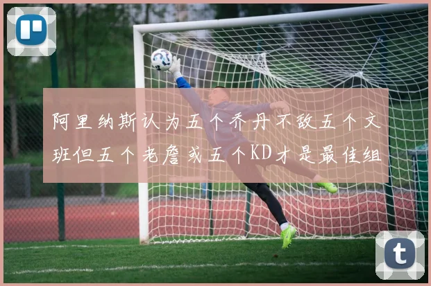 阿里纳斯认为五个乔丹不敌五个文班但五个老詹或五个KD才是最佳组合