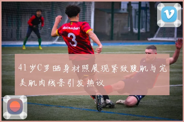 41岁C罗晒身材照展现紧致腹肌与完美肌肉线条引发热议