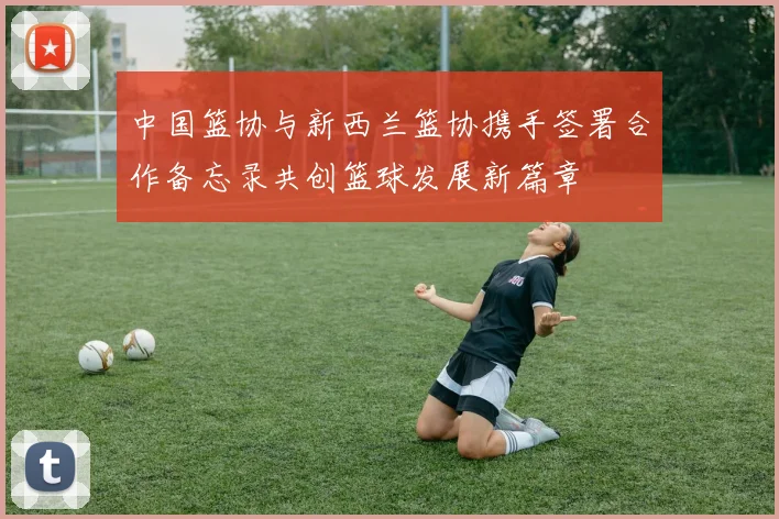 中国篮协与新西兰篮协携手签署合作备忘录共创篮球发展新篇章
