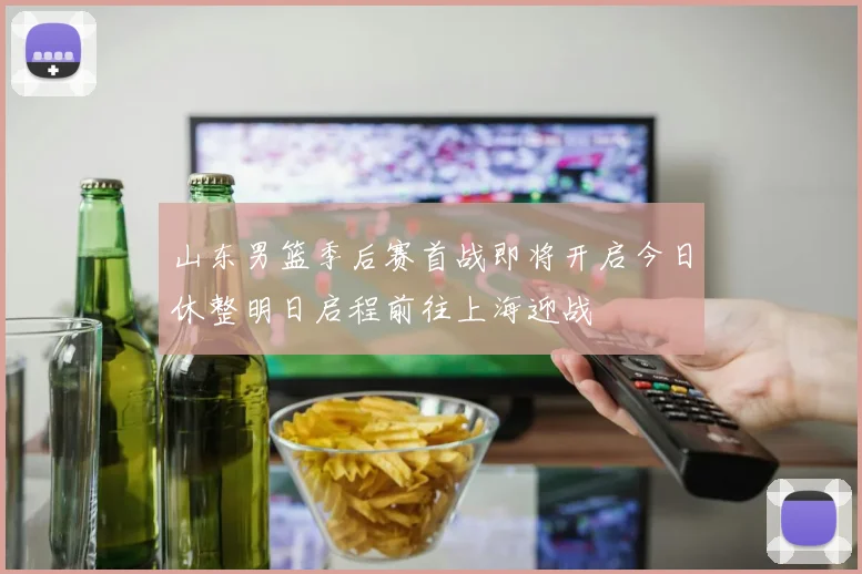 山东男篮季后赛首战即将开启今日休整明日启程前往上海迎战