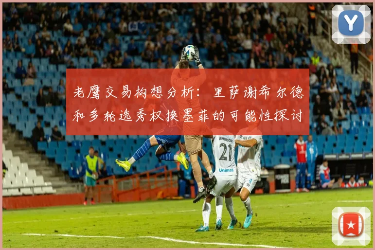 老鹰交易构想分析：里萨谢希尔德和多轮选秀权换墨菲的可能性探讨