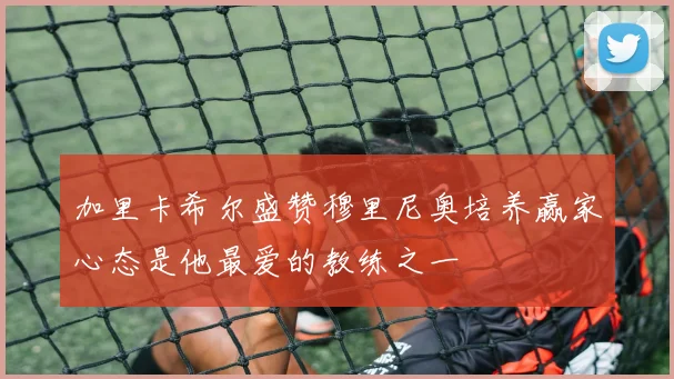 加里卡希尔盛赞穆里尼奥培养赢家心态是他最爱的教练之一