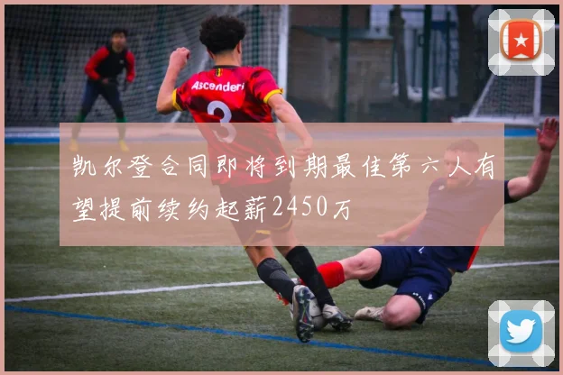 凯尔登合同即将到期最佳第六人有望提前续约起薪2450万