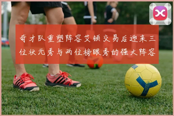 奇才队重塑阵容艾顿交易后迎来三位状元秀与两位榜眼秀的强大阵容