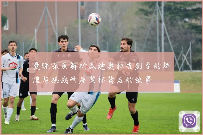 曼晚深度解析瓜迪奥拉告别季的辉煌与挑战两座奖杯背后的故事
