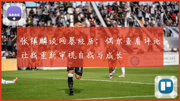 张镇麟谈网暴经历：偶尔查看评论让我重新审视自我与成长