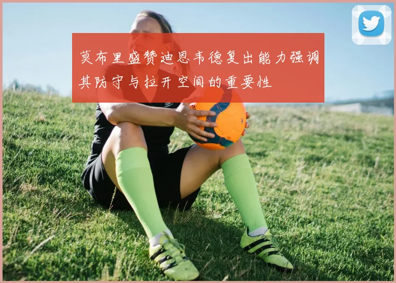 莫布里盛赞迪恩韦德复出能力强调其防守与拉开空间的重要性