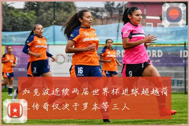 加克波连续两届世界杯进球超越荷兰传奇仅次于罗本等三人