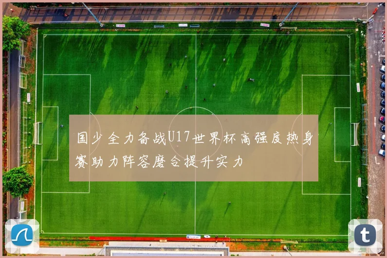 国少全力备战U17世界杯高强度热身赛助力阵容磨合提升实力