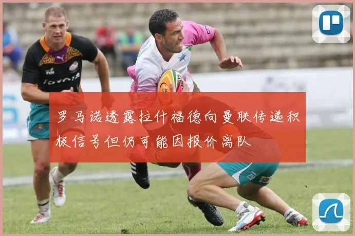 罗马诺透露拉什福德向曼联传递积极信号但仍可能因报价离队
