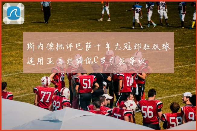 斯内德批评巴萨十年无冠却狂欢球迷用亚马尔调侃C罗引发争议
