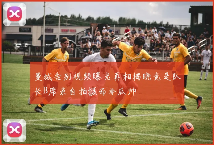 曼城告别视频曝光真相揭晓竟是队长B席亲自拍摄而非瓜帅