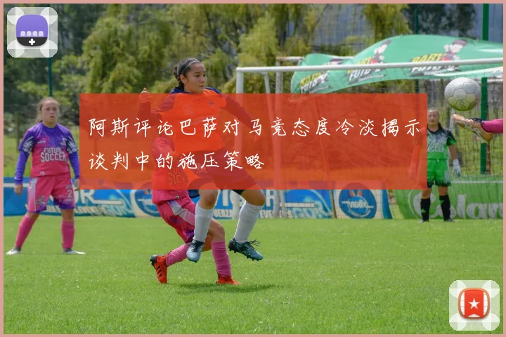 阿斯评论巴萨对马竞态度冷淡揭示谈判中的施压策略