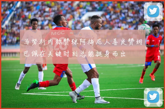 马努科内称赞琼阿梅尼人善良赞姆巴佩在关键时刻总能挺身而出