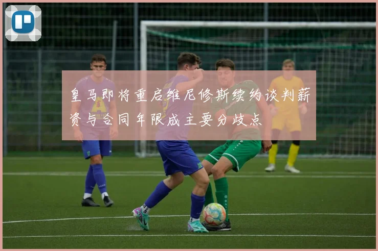 皇马即将重启维尼修斯续约谈判薪资与合同年限成主要分歧点