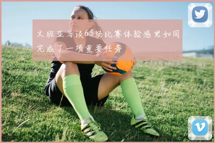 文班亚马谈65场比赛体验感觉如同完成了一项重要任务