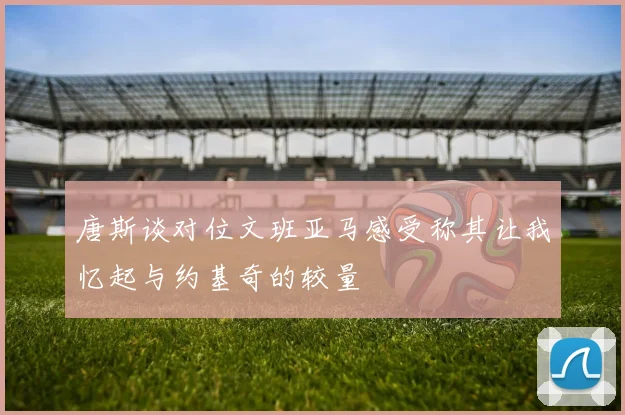 唐斯谈对位文班亚马感受称其让我忆起与约基奇的较量