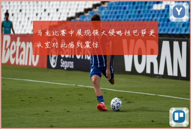 马竞比赛中展现强大侵略性巴萨更衣室对此感到震惊