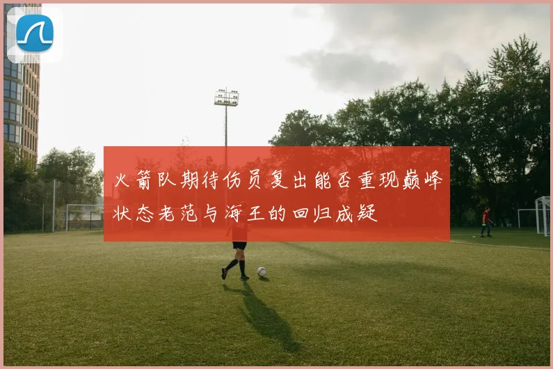 火箭队期待伤员复出能否重现巅峰状态老范与海王的回归成疑