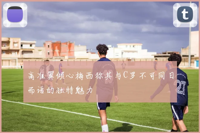 高准翼倾心梅西称其与C罗不可同日而语的独特魅力