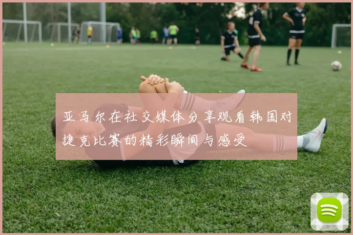 亚马尔在社交媒体分享观看韩国对捷克比赛的精彩瞬间与感受