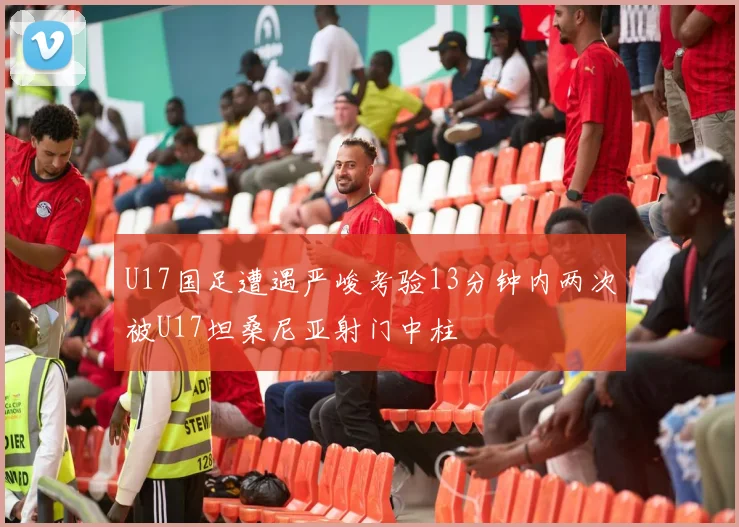 U17国足遭遇严峻考验13分钟内两次被U17坦桑尼亚射门中柱