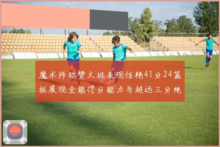 魔术师称赞文班表现惊艳41分24篮板展现全能得分能力与超远三分绝技