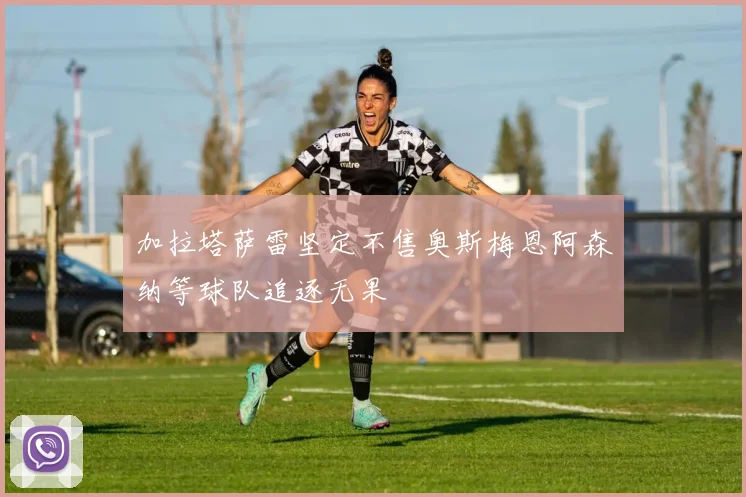 加拉塔萨雷坚定不售奥斯梅恩阿森纳等球队追逐无果