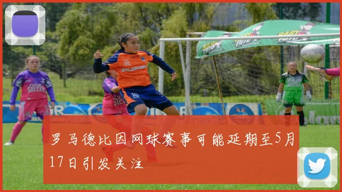 罗马德比因网球赛事可能延期至5月17日引发关注