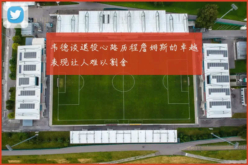 韦德谈退役心路历程詹姆斯的卓越表现让人难以割舍